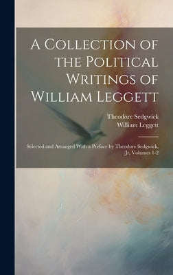 A Collection of the Political Writings of William Leggett: Selected and Arranged With a Preface by Theodore Sedgwick, Jr, Volumes 1-2 by Leggett, William
