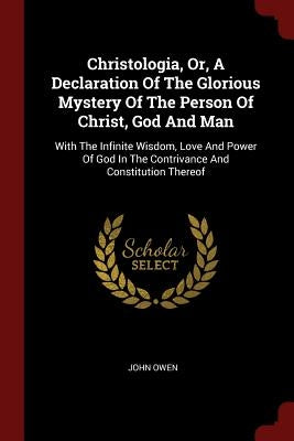 Christologia, Or, A Declaration Of The Glorious Mystery Of The Person Of Christ, God And Man: With The Infinite Wisdom, Love And Power Of God In The C by Owen, John