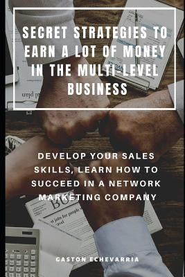 Secret Strategies to Earn a Lot of Money in the Multi-Level Business: Develop Your Sales Skills, Learn How to Succeed in a Network Marketing Company by Echevarria, Gaston