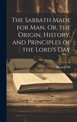 The Sabbath Made for Man, Or, the Origin, History, and Principles of the Lord's Day by Hill, Micaiah