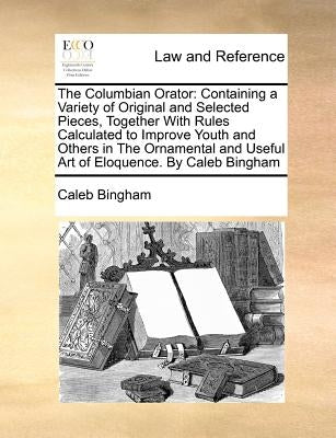 The Columbian Orator: Containing a Variety of Original and Selected Pieces, Together With Rules Calculated to Improve Youth and Others in The Ornament by Bingham, Caleb