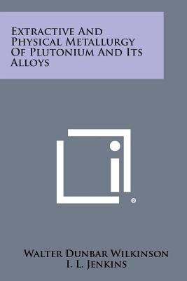 Extractive and Physical Metallurgy of Plutonium and Its Alloys by Wilkinson, Walter Dunbar
