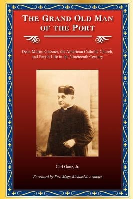 The Grand Old Man of the Port: Dean Martin Gessner, the American Catholic Church, and Parish Life in the Nineteenth Century by Ganz Jr, Carl