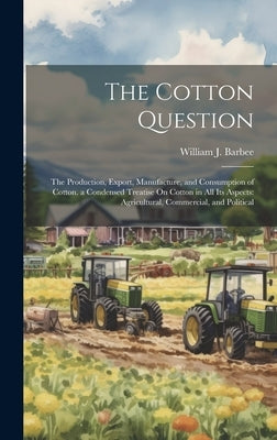 The Cotton Question: The Production, Export, Manufacture, and Consumption of Cotton. a Condensed Treatise On Cotton in All Its Aspects: Agr by Barbee, William J.