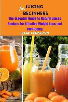 Juicing for Beginners: The Essential Guide to Natural Juices Recipes for Effective Weight Loss and Well-Being by Hendricks, Isaac