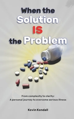 When The Solution Is The Problem: From complexity to clarity: a personal journey to overcome serious illness by Kendall, Kevin