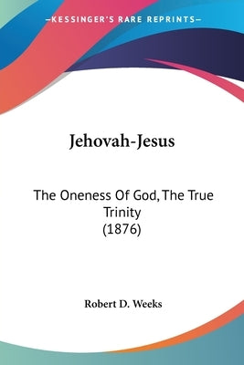 Jehovah-Jesus: The Oneness Of God, The True Trinity (1876) by Weeks, Robert D.