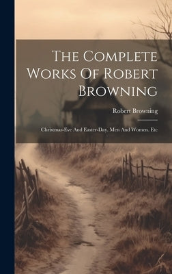 The Complete Works Of Robert Browning: Christmas-eve And Easter-day. Men And Women. Etc by Browning, Robert