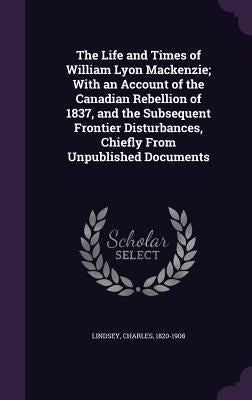The Life and Times of William Lyon Mackenzie; With an Account of the Canadian Rebellion of 1837, and the Subsequent Frontier Disturbances, Chiefly Fro by Lindsey, Charles