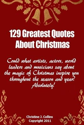 129 Greatest Quotes About Christmas: Could what artists, actors and world leaders say about the magic of Christmas inspire you throughout the season a by Collins, Christine J.