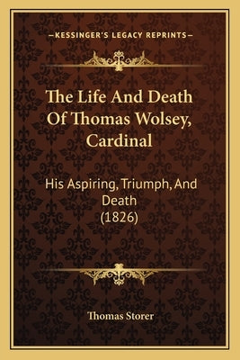 The Life And Death Of Thomas Wolsey, Cardinal: His Aspiring, Triumph, And Death (1826) by Storer, Thomas