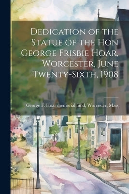 Dedication of the Statue of the Hon George Frisbie Hoar, Worcester, June Twenty-sixth, 1908 by George F. Hoar Memorial Fund, Worcest