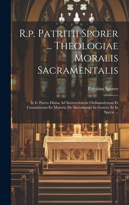 R.p. Patritii Sporer ... Theologiae Moralis Sacramentalis: In Iv Partes Diuisa Ad Instructionem Ordinandorum Et Curandorum Ex Materia De Sacramentis I by Sporer, Patritius