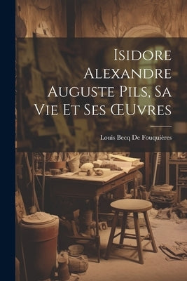 Isidore Alexandre Auguste Pils, Sa Vie Et Ses OEuvres by de Fouquières, Louis Becq