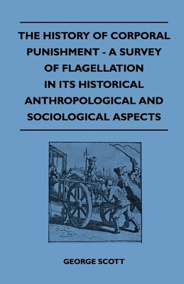 The History of Corporal Punishment - A Survey of Flagellation in Its Historical Anthropological and Sociological Aspects by Scott, George