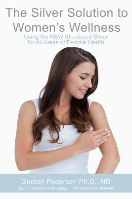 The Silver Solution to Women's Wellness: Using the NEW Structured Silver for All Areas of Female Health by Pedersen, Gordon H.