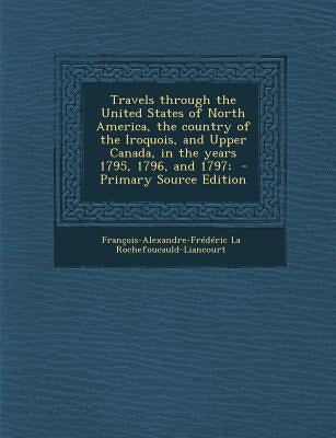 Travels through the United States of North America, the country of the Iroquois, and Upper Canada, in the years 1795, 1796, and 1797; by Rochefoucauld-Liancourt, Francois-Alexa