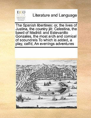 The Spanish libertines: or, the lives of Justina, the country jilt: Celestina, the bawd of Madrid: and Estevanillo Gonzales, the most arch and by Multiple Contributors