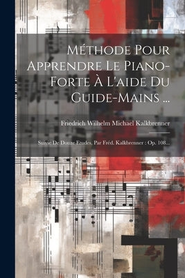 Méthode Pour Apprendre Le Piano-forte À L'aide Du Guide-mains ...: Suivie De Douze Etudes, Par Fréd. Kalkbrenner: Op. 108... by Friedrich Wilhelm Michael Kalkbrenner