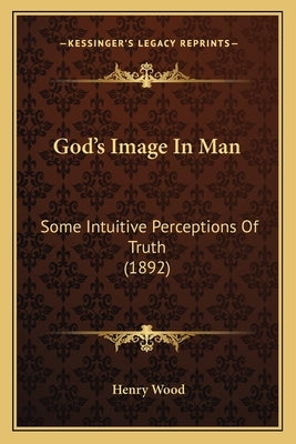 God's Image In Man: Some Intuitive Perceptions Of Truth (1892) by Wood, Henry