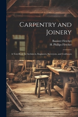 Carpentry and Joinery: A Text-book for Architects, Engineers, Surveyors, and Craftsmen by Fletcher, Banister