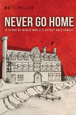 Never Go Home: A Story of World War II's Affect on a Family by Peller, Matt