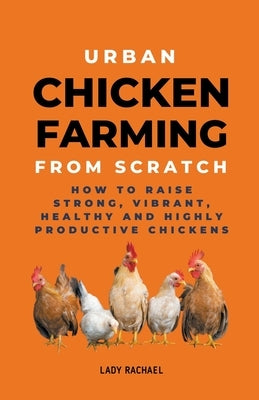 Urban Chicken Farming From Scratch: How To Raise Strong, Vibrant, Healthy And Highly Productive Chickens by Rachael, Lady