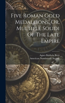Five Roman Gold Medallions, Or, Multiple Solidi Of The Late Empire by Brett, Agnes Baldwin