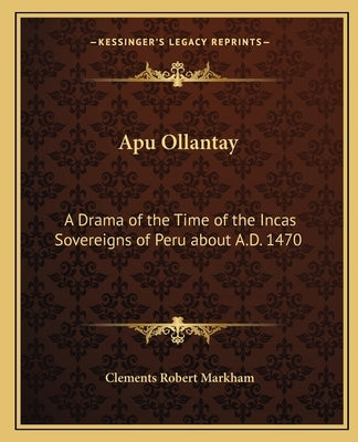 Apu Ollantay: A Drama of the Time of the Incas Sovereigns of Peru about A.D. 1470 by Markham, Clements Robert
