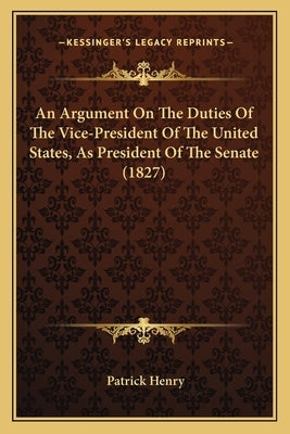 An Argument On The Duties Of The Vice-President Of The United States, As President Of The Senate (1827) by Henry, Patrick