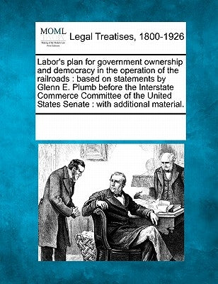 Labor's Plan for Government Ownership and Democracy in the Operation of the Railroads: Based on Statements by Glenn E. Plumb Before the Interstate Com by Multiple Contributors