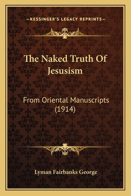 The Naked Truth Of Jesusism: From Oriental Manuscripts (1914) by George, Lyman Fairbanks