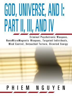 God, Universe, and I: Part II, III, and IV: Criminal Psychotronic Weapons, NanoMicroMagnetic Weapons, Targeted Individuals, Mind Control, Untouched To by Nguyen, Phiem
