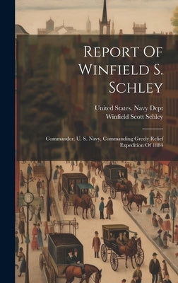 Report Of Winfield S. Schley: Commander, U. S. Navy, Commanding Greely Relief Expedition Of 1884 by United States Navy Dept