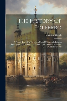 The History Of Polperro: A Fishing Town On The South Coast Of Cornwall, Being A Description Of The Place, Its People, Their Manners, Customs, M by Couch, Jonathan
