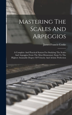 Mastering The Scales And Arpeggios: A Complete And Practical System For Studying The Scales And Arpeggios From The Most Elementary Steps To The Highes by Cooke, James Francis