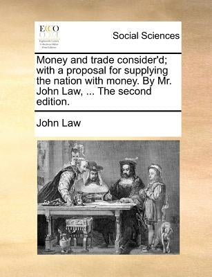 Money and Trade Consider'd; With a Proposal for Supplying the Nation with Money. by Mr. John Law, ... the Second Edition. by Law, John