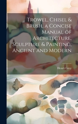 Trowel, Chisel & Brush, a Concise Manual of Architecture, Sculpture & Painting, Ancient and Modern by Grey, Henry