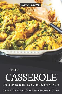 The Casserole Cookbook for Beginners: Relish the Taste of the Best Casserole Dishes by Brown, Heston