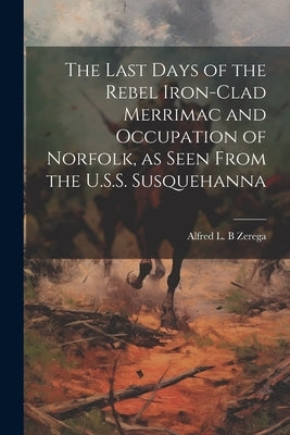 The Last Days of the Rebel Iron-clad Merrimac and Occupation of Norfolk, as Seen From the U.S.S. Susquehanna by Zerega, Alfred L. B.