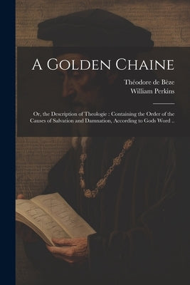 A Golden Chaine: Or, the Description of Theologie: Containing the Order of the Causes of Salvation and Damnation, According to Gods Word .. by Perkins, William B. 1558