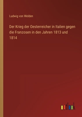 Der Krieg der Oesterreicher in Italien gegen die Franzosen in den Jahren 1813 und 1814 by Welden, Ludwig Von