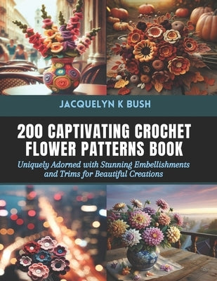 200 Captivating Crochet Flower Patterns Book: Uniquely Adorned with Stunning Embellishments and Trims for Beautiful Creations by Bush, Jacquelyn K.