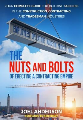 The Nuts and Bolts of Erecting a Contracting Empire: Your Complete Guide for Building Success in the Construction, Contracting, and Tradesman Industri by Anderson, Joel