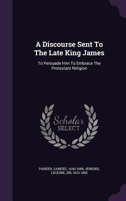 A Discourse Sent To The Late King James: To Persuade Him To Embrace The Protestant Religion by 1640-1688, Parker Samuel