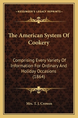 The American System Of Cookery: Comprising Every Variety Of Information For Ordinary And Holiday Occasions (1864) by Crowen, T. J.