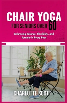 Chair Yoga for Seniors Over 60: Embracing Balance, Flexibility, and Serenity in Every Pose by Scott, Charlotte