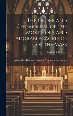 The Order and Ceremonial of the Most Holy and Adorable Sacrifice of the Mass: Explained in a Dialogue Between a Priest and a Catechumen by Oakeley, Frederick