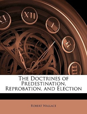 The Doctrines of Predestination, Reprobation, and Election by Wallace, Robert