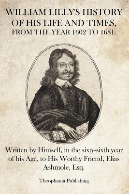 William Lilly's History of His Life and Times: Written by Himself, in the sixty-sixth year of his Age, to His Worthy Friend, Elias Ashmole, Esq. by Lilly, William